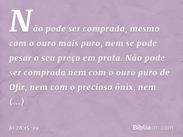 Não pode ser comprada,
mesmo com o ouro mais puro,
nem se pode pesar o seu preço
em prata. Não pode ser comprada
nem com o ouro puro de Ofir,
nem com o precioso