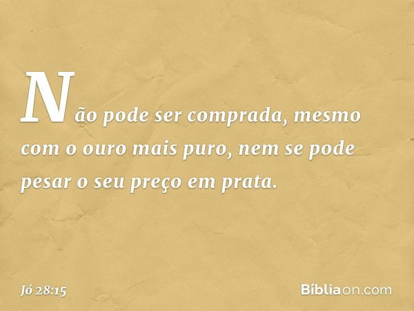 Não pode ser comprada,
mesmo com o ouro mais puro,
nem se pode pesar o seu preço
em prata. -- Jó 28:15