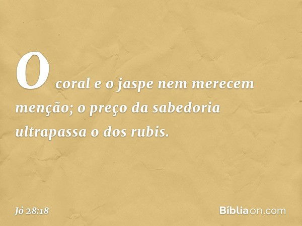 O coral e o jaspe
nem merecem menção;
o preço da sabedoria
ultrapassa o dos rubis. -- Jó 28:18