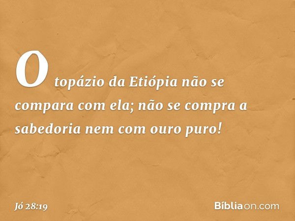 O topázio da Etiópia
não se compara com ela;
não se compra a sabedoria
nem com ouro puro! -- Jó 28:19