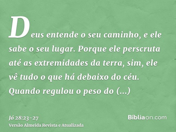 Deus entende o seu caminho, e ele sabe o seu lugar.Porque ele perscruta até as extremidades da terra, sim, ele vê tudo o que há debaixo do céu.Quando regulou o 