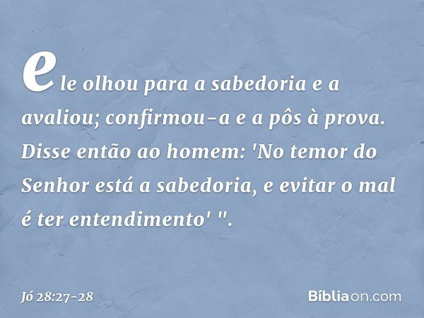 ele olhou para a sabedoria
e a avaliou;
confirmou-a e a pôs à prova. Disse então ao homem:
'No temor do Senhor
está a sabedoria,
e evitar o mal é ter entendimen