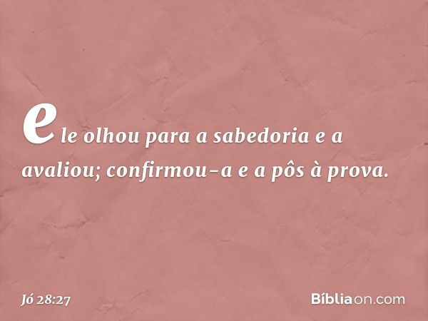 ele olhou para a sabedoria
e a avaliou;
confirmou-a e a pôs à prova. -- Jó 28:27