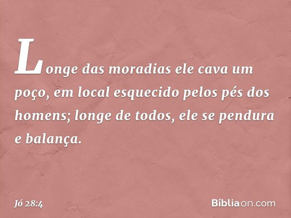 Longe das moradias
ele cava um poço,
em local esquecido
pelos pés dos homens;
longe de todos,
ele se pendura e balança. -- Jó 28:4