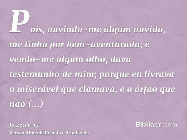 Pois, ouvindo-me algum ouvido, me tinha por bem-aventurado; e vendo-me algum olho, dava testemunho de mim;porque eu livrava o miserável que clamava, e o órfão q