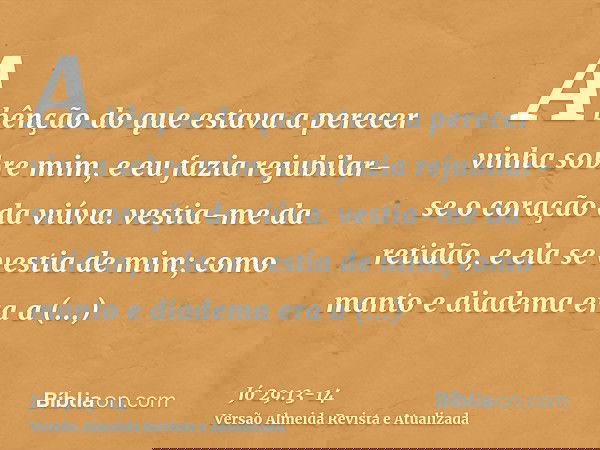 A bênção do que estava a perecer vinha sobre mim, e eu fazia rejubilar-se o coração da viúva.vestia-me da retidão, e ela se vestia de mim; como manto e diadema
