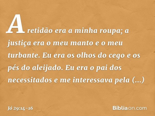 A retidão era a minha roupa;
a justiça era o meu manto e
o meu turbante. Eu era os olhos do cego
e os pés do aleijado. Eu era o pai dos necessitados
e me intere