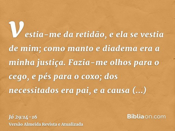 vestia-me da retidão, e ela se vestia de mim; como manto e diadema era a minha justiça.Fazia-me olhos para o cego, e pés para o coxo;dos necessitados era pai, e