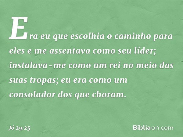 Era eu que escolhia o caminho
para eles
e me assentava como seu líder;
instalava-me como um rei
no meio das suas tropas;
eu era como um consolador
dos que chora