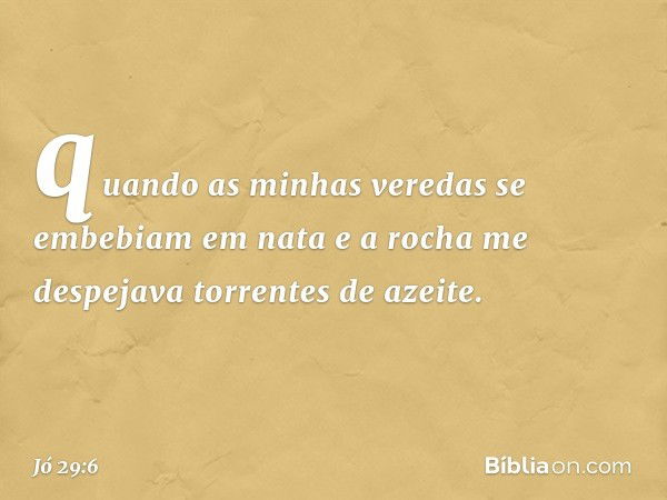 quando as minhas veredas
se embebiam em nata
e a rocha me despejava
torrentes de azeite. -- Jó 29:6