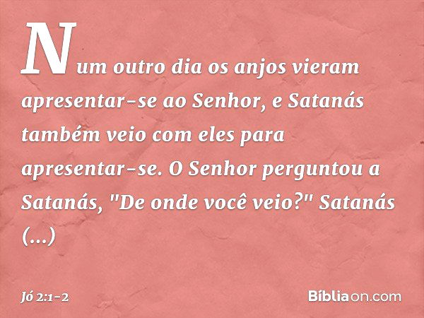 Num outro dia os anjos vieram apresentar-se ao Senhor, e Satanás também veio com eles para apresentar-se. O Senhor perguntou a Satanás, "De onde você ve­io?"
Sa