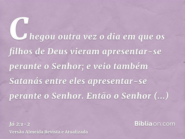 Chegou outra vez o dia em que os filhos de Deus vieram apresentar-se perante o Senhor; e veio também Satanás entre eles apresentar-se perante o Senhor.Então o S