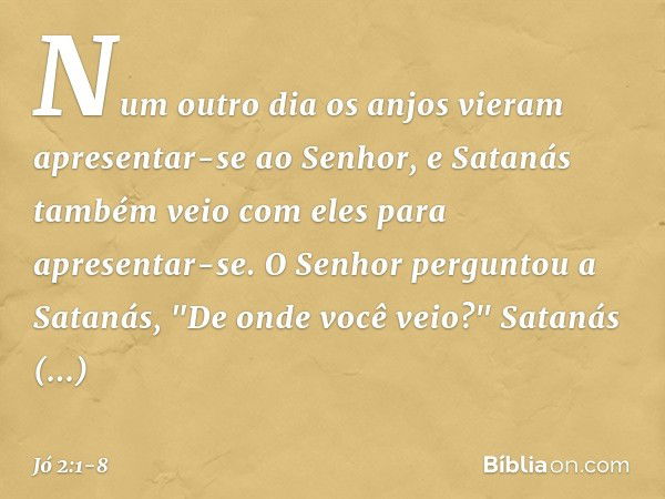 Num outro dia os anjos vieram apresentar-se ao Senhor, e Satanás também veio com eles para apresentar-se. O Senhor perguntou a Satanás, "De onde você ve­io?"
Sa