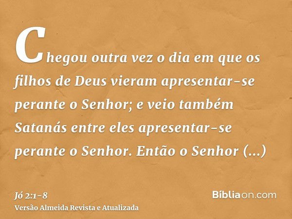 Chegou outra vez o dia em que os filhos de Deus vieram apresentar-se perante o Senhor; e veio também Satanás entre eles apresentar-se perante o Senhor.Então o S