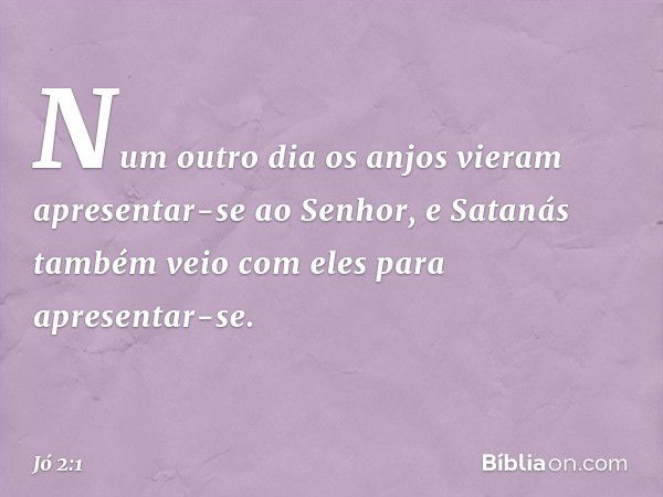 Num outro dia os anjos vieram apresentar-se ao Senhor, e Satanás também veio com eles para apresentar-se. -- Jó 2:1