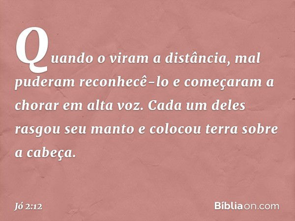 Quando o viram a distância, mal puderam reconhecê-lo e começa­ram a chorar em alta voz. Cada um deles rasgou seu manto e colocou terra sobre a cabeça. -- Jó 2:1