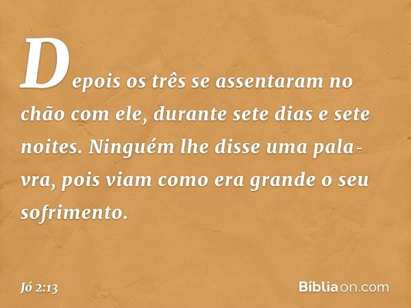 Depo­is os três se assentaram no chão com ele, durante sete dias e sete noites. Ninguém lhe disse uma pala­vra, pois viam como era grande o seu sofrimen­to. -- 