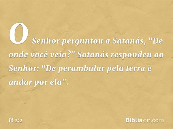 O Senhor perguntou a Satanás, "De onde você ve­io?"
Satanás respondeu ao Senhor: "De perambular pela terra e andar por ela". -- Jó 2:2