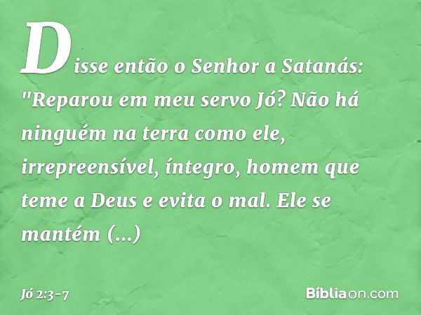 Disse então o Senhor a Satanás: "Repa­rou em meu servo Jó? Não há ninguém na terra como ele, irrepreensível, íntegro, homem que teme a Deus e evita o mal. Ele s