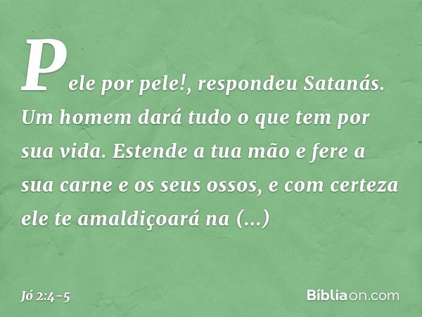 "Pele por pele!", respondeu Satanás. "Um homem dará tudo o que tem por sua vida. Estende a tua mão e fere a sua carne e os seus ossos, e com certeza ele te amal