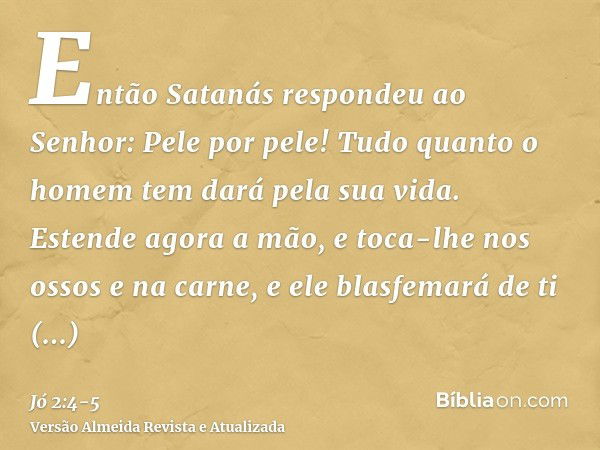 Então Satanás respondeu ao Senhor: Pele por pele! Tudo quanto o homem tem dará pela sua vida.Estende agora a mão, e toca-lhe nos ossos e na carne, e ele blasfem