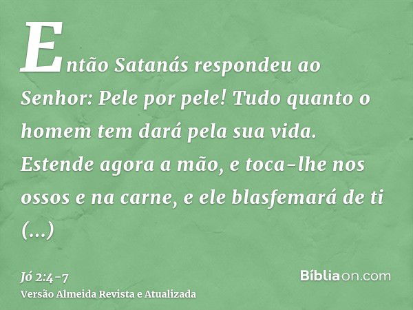 Então Satanás respondeu ao Senhor: Pele por pele! Tudo quanto o homem tem dará pela sua vida.Estende agora a mão, e toca-lhe nos ossos e na carne, e ele blasfem