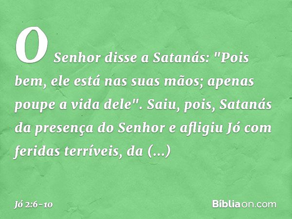 O Senhor disse a Satanás: "Pois bem, ele está nas suas mãos; apenas poupe a vida dele". Saiu, pois, Satanás da presença do Senhor e afligiu Jó com feridas terrí