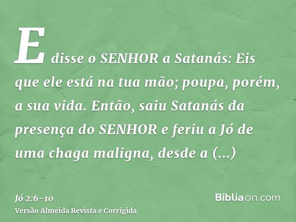 E disse o SENHOR a Satanás: Eis que ele está na tua mão; poupa, porém, a sua vida.Então, saiu Satanás da presença do SENHOR e feriu a Jó de uma chaga maligna, d