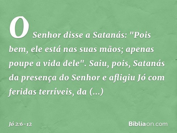 O Senhor disse a Satanás: "Pois bem, ele está nas suas mãos; apenas poupe a vida dele". Saiu, pois, Satanás da presença do Senhor e afligiu Jó com feridas terrí