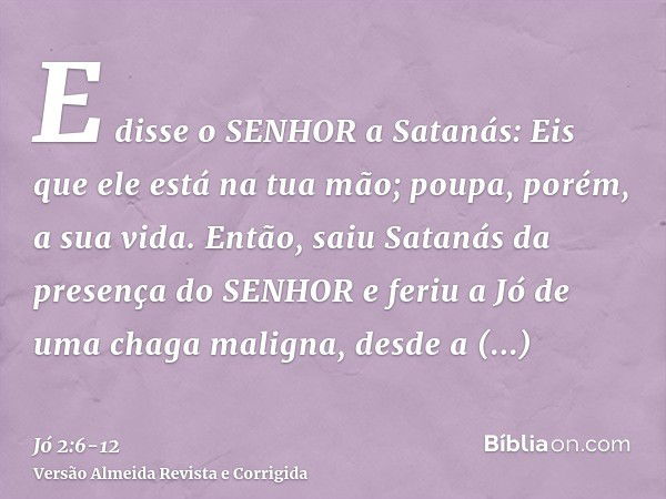 E disse o SENHOR a Satanás: Eis que ele está na tua mão; poupa, porém, a sua vida.Então, saiu Satanás da presença do SENHOR e feriu a Jó de uma chaga maligna, d