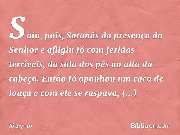 Saiu, pois, Satanás da presença do Senhor e afligiu Jó com feridas terríveis, da sola dos pés ao alto da cabeça. Então Jó apanhou um caco de louça e com ele se 