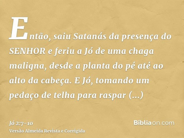 Então, saiu Satanás da presença do SENHOR e feriu a Jó de uma chaga maligna, desde a planta do pé até ao alto da cabeça.E Jó, tomando um pedaço de telha para ra