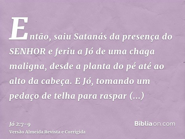 Então, saiu Satanás da presença do SENHOR e feriu a Jó de uma chaga maligna, desde a planta do pé até ao alto da cabeça.E Jó, tomando um pedaço de telha para ra