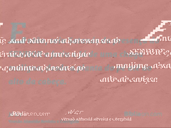 Então, saiu Satanás da presença do SENHOR e feriu a Jó de uma chaga maligna, desde a planta do pé até ao alto da cabeça.
