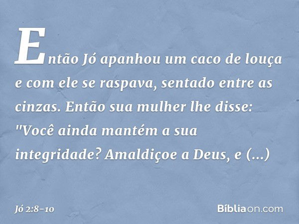 Então Jó apanhou um caco de louça e com ele se raspava, senta­do entre as cinzas. Então sua mulher lhe disse: "Você ainda mantém a sua integridade? Amaldiçoe a 