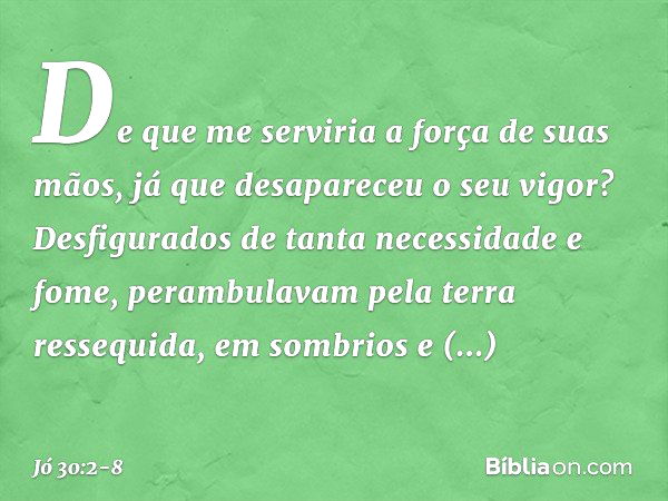 De que me serviria
a força de suas mãos,
já que desapareceu o seu vigor? Desfigurados
de tanta necessidade e fome,
perambulavam pela terra ressequida,
em sombri