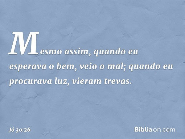 Mesmo assim,
quando eu esperava o bem,
veio o mal;
quando eu procurava luz,
vieram trevas. -- Jó 30:26