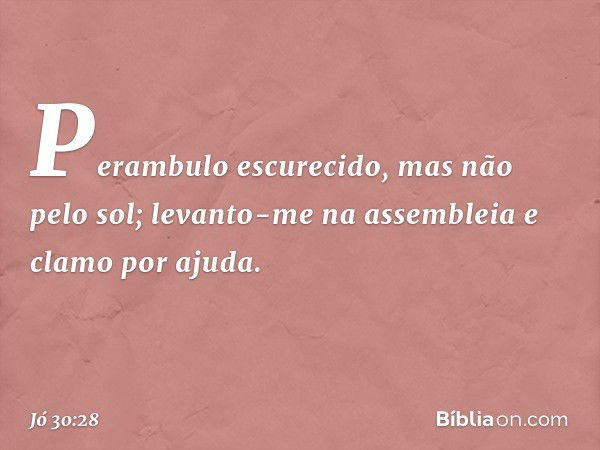 Perambulo escurecido,
mas não pelo sol;
levanto-me na assembleia
e clamo por ajuda. -- Jó 30:28