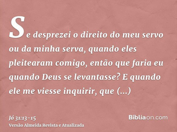 Se desprezei o direito do meu servo ou da minha serva, quando eles pleitearam comigo,então que faria eu quando Deus se levantasse? E quando ele me viesse inquir