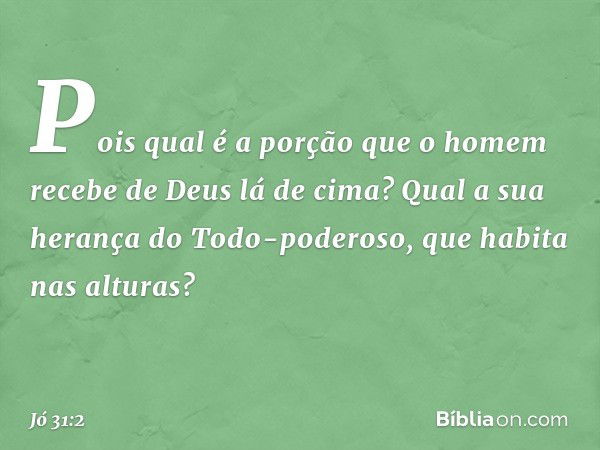 Pois qual é a porção que o homem
recebe de Deus lá de cima?
Qual a sua herança do Todo-poderoso,
que habita nas alturas? -- Jó 31:2