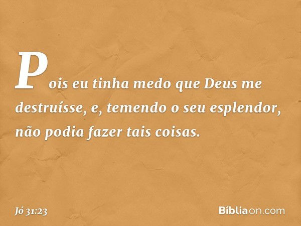 Pois eu tinha medo
que Deus me destruísse,
e, temendo o seu esplendor,
não podia fazer tais coisas. -- Jó 31:23