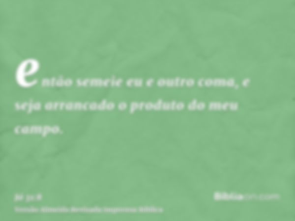 então semeie eu e outro coma, e seja arrancado o produto do meu campo.