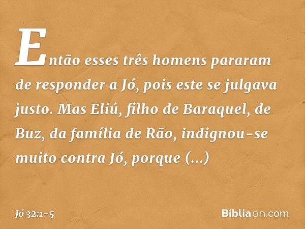 Então esses três homens pararam de responder a Jó, pois este se julgava justo. Mas Eliú, filho de Baraquel, de Buz, da família de Rão, indignou-se muito contra 