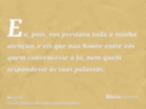 Eu, pois, vos prestava toda a minha atenção, e eis que não houve entre vós quem convencesse a Jó, nem quem respondesse às suas palavras;