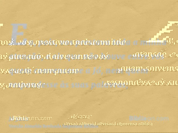 Eu, pois, vos prestava toda a minha atenção, e eis que não houve entre vós quem convencesse a Jó, nem quem respondesse às suas palavras;
