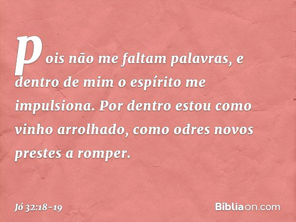 pois não me faltam palavras,
e dentro de mim o espírito
me impulsiona. Por dentro estou
como vinho arrolhado,
como odres novos
prestes a romper. -- Jó 32:18-19