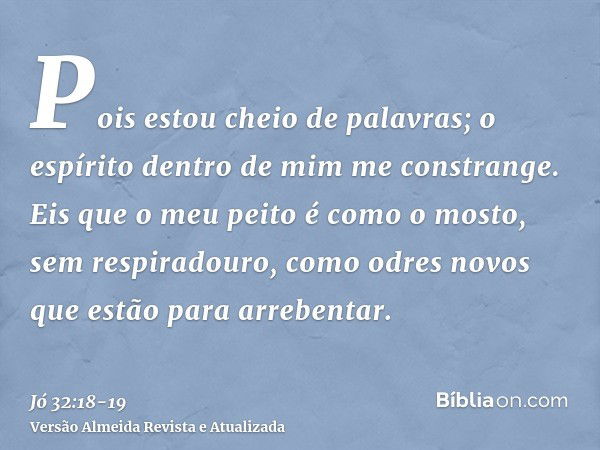 Pois estou cheio de palavras; o espírito dentro de mim me constrange.Eis que o meu peito é como o mosto, sem respiradouro, como odres novos que estão para arreb