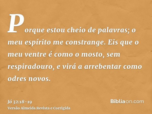 Porque estou cheio de palavras; o meu espírito me constrange.Eis que o meu ventre é como o mosto, sem respiradouro, e virá a arrebentar como odres novos.