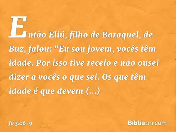 Então Eliú, filho de Baraquel, de Buz, falou:
"Eu sou jovem, vocês têm idade.
Por isso tive receio
e não ousei dizer a vocês o que sei. Os que têm idade é que d