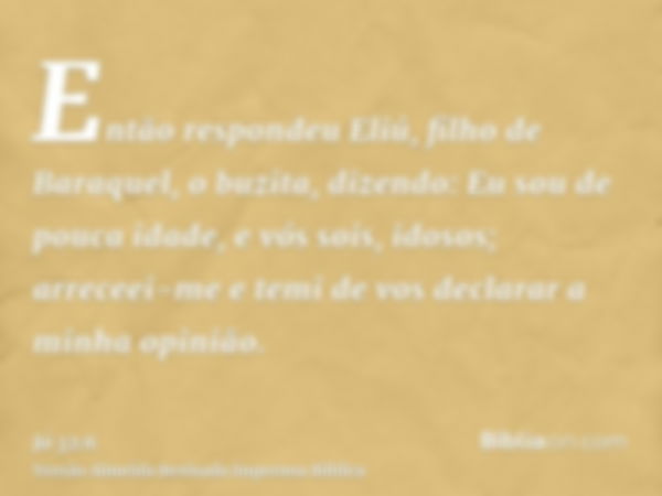 Então respondeu Eliú, filho de Baraquel, o buzita, dizendo: Eu sou de pouca idade, e vós sois, idosos; arreceei-me e temi de vos declarar a minha opinião.